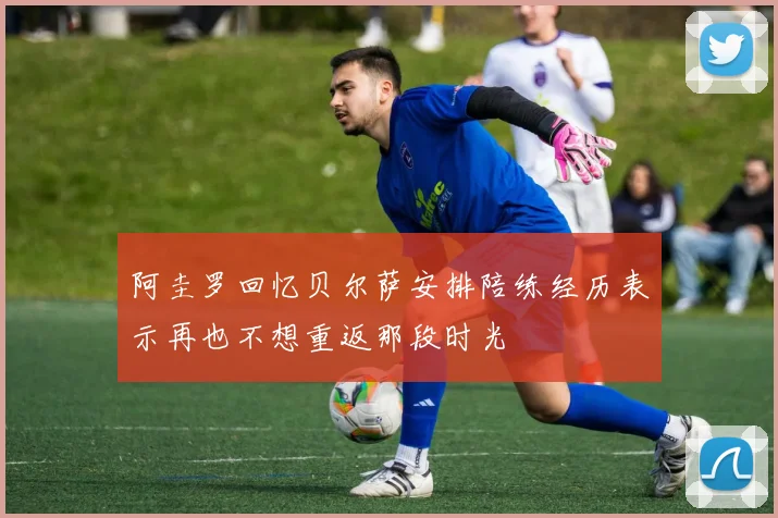 阿圭罗回忆贝尔萨安排陪练经历表示再也不想重返那段时光