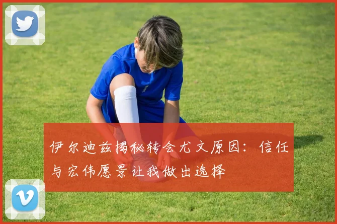 伊尔迪兹揭秘转会尤文原因：信任与宏伟愿景让我做出选择