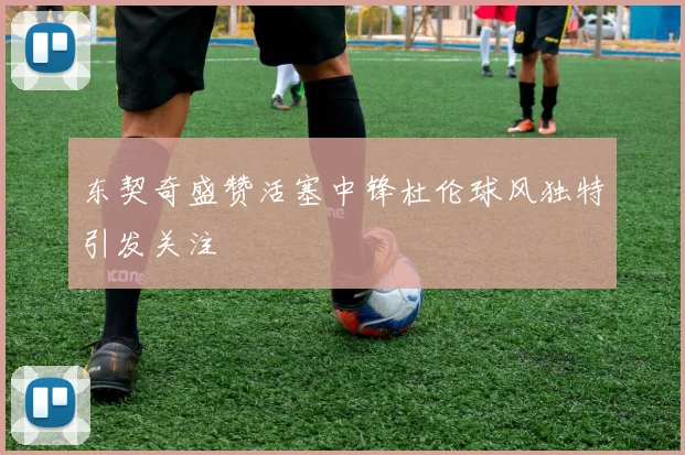 东契奇盛赞活塞中锋杜伦球风独特引发关注