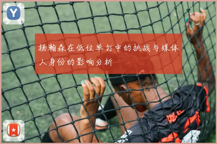 杨瀚森在低位单打中的挑战与媒体人身份的影响分析