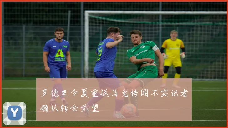 罗德里今夏重返马竞传闻不实记者确认转会无望