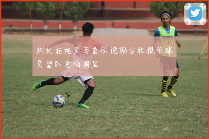 热刺拒绝罗马首份德勒古欣报价球员留队意向明显
