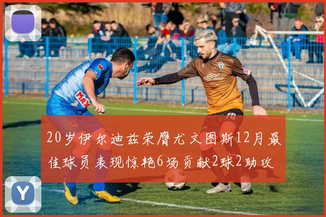 20岁伊尔迪兹荣膺尤文图斯12月最佳球员表现惊艳6场贡献2球2助攻