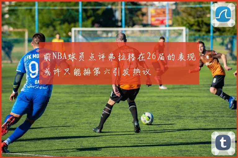 前NBA球员点评弗拉格在26届的表现或许只能排第六引发热议