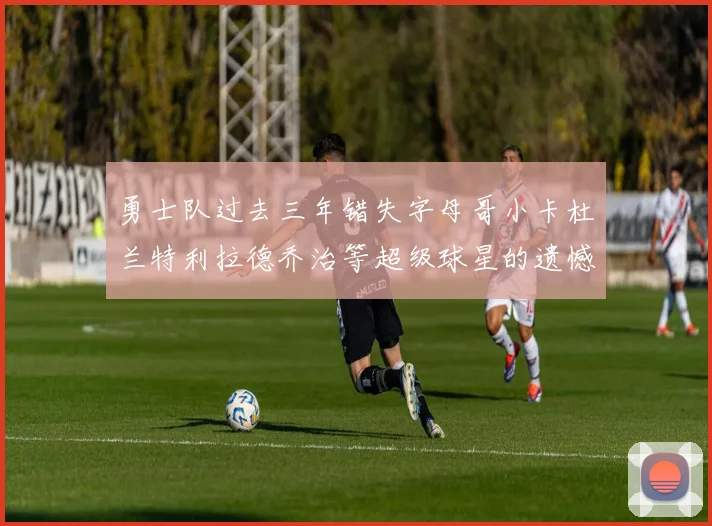 勇士队过去三年错失字母哥小卡杜兰特利拉德乔治等超级球星的遗憾回顾