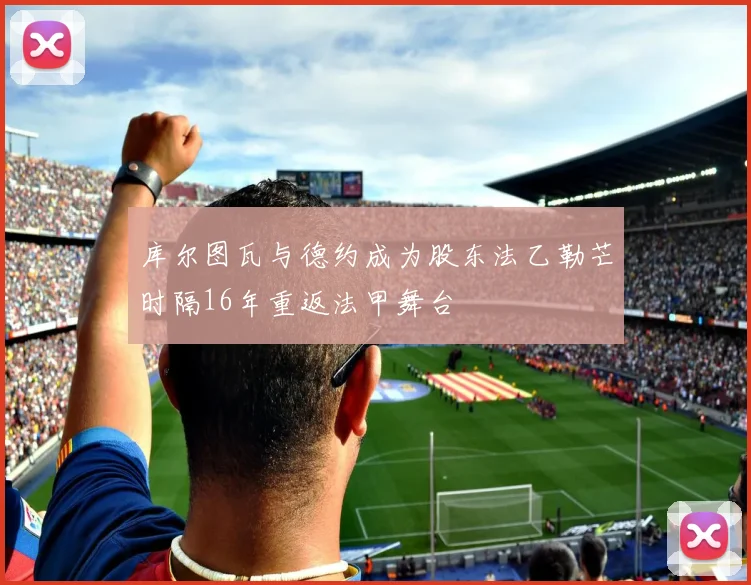 库尔图瓦与德约成为股东法乙勒芒时隔16年重返法甲舞台
