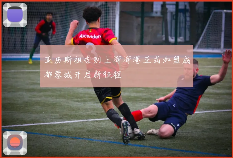 亚历斯祖告别上海海港正式加盟成都蓉城开启新征程