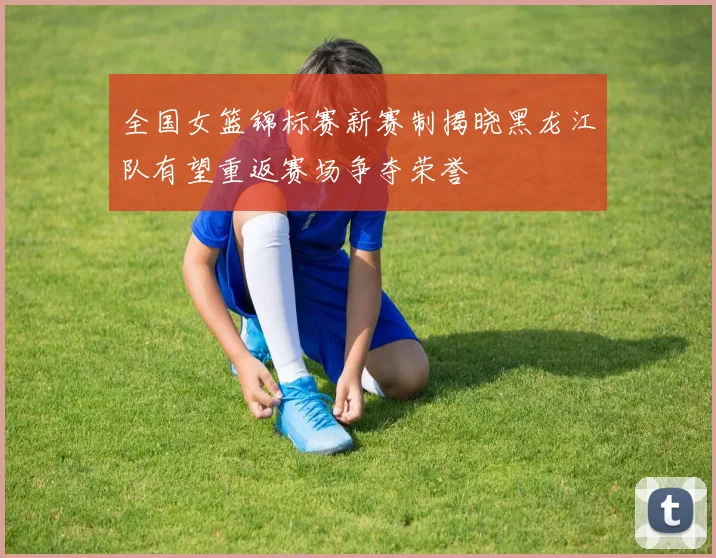 全国女篮锦标赛新赛制揭晓黑龙江队有望重返赛场争夺荣誉
