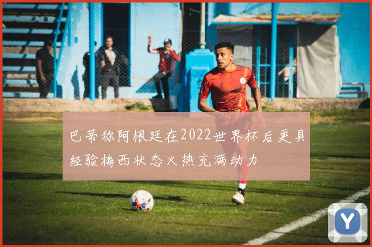巴蒂称阿根廷在2022世界杯后更具经验梅西状态火热充满动力