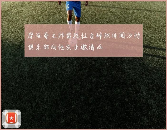 摩洛哥主帅雷格拉吉辞职传闻沙特俱乐部向他发出邀请函