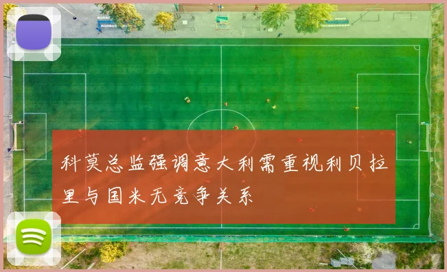 科莫总监强调意大利需重视利贝拉里与国米无竞争关系