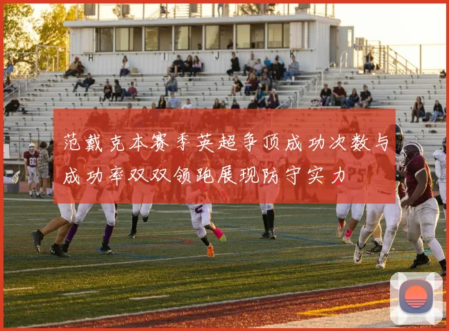 范戴克本赛季英超争顶成功次数与成功率双双领跑展现防守实力