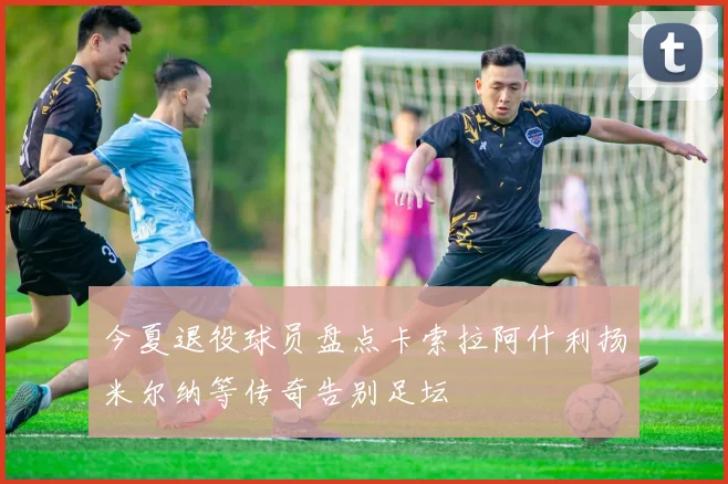 今夏退役球员盘点卡索拉阿什利扬米尔纳等传奇告别足坛