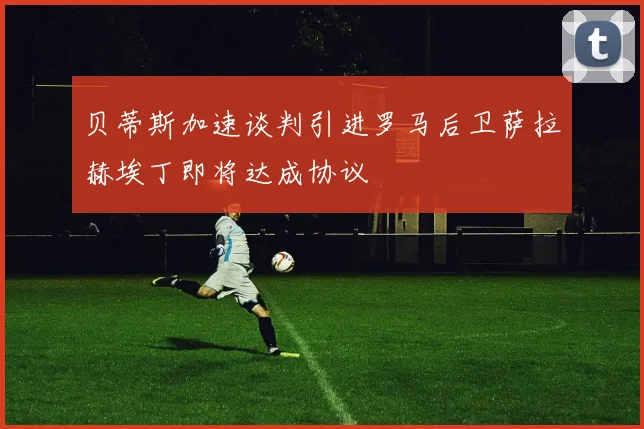 贝蒂斯加速谈判引进罗马后卫萨拉赫埃丁即将达成协议