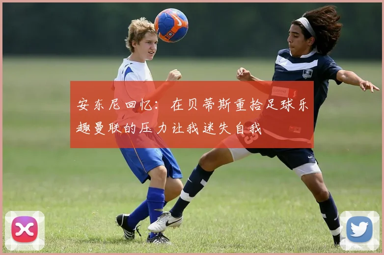 安东尼回忆：在贝蒂斯重拾足球乐趣曼联的压力让我迷失自我