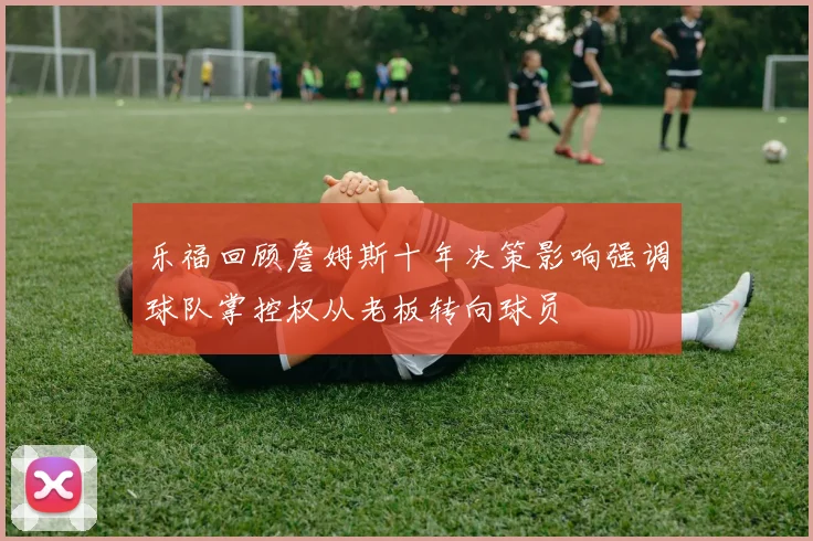 乐福回顾詹姆斯十年决策影响强调球队掌控权从老板转向球员