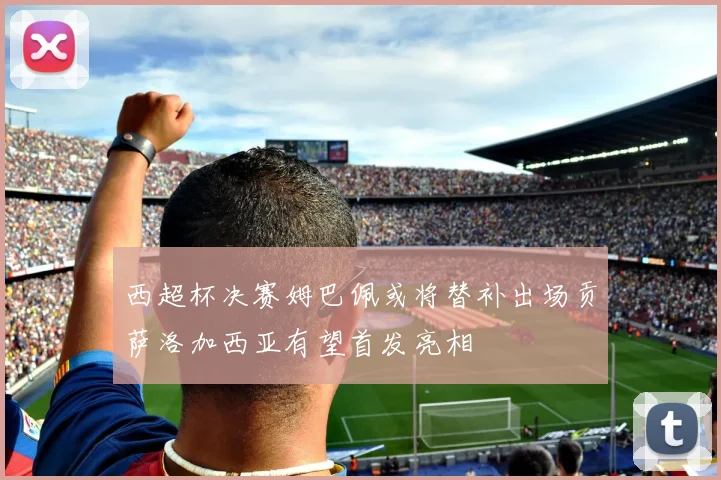 西超杯决赛姆巴佩或将替补出场贡萨洛加西亚有望首发亮相