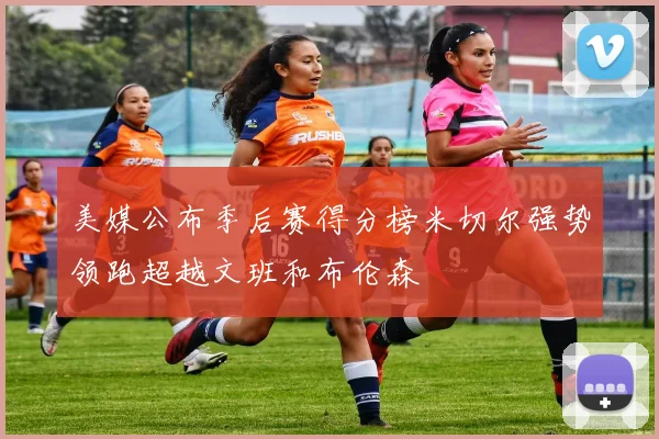 美媒公布季后赛得分榜米切尔强势领跑超越文班和布伦森