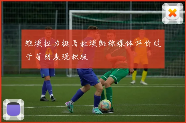 维埃拉力挺马杜埃凯称媒体评价过于苛刻表现积极