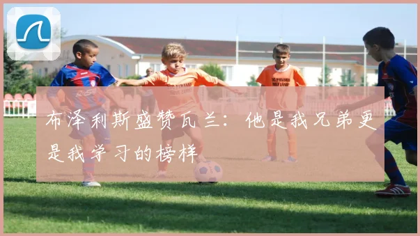 布泽利斯盛赞瓦兰：他是我兄弟更是我学习的榜样