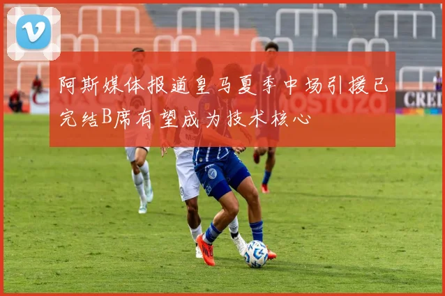 阿斯媒体报道皇马夏季中场引援已完结B席有望成为技术核心
