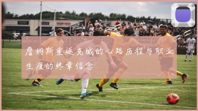 詹姆斯重返克城的心路历程与职业生涯的终章信念