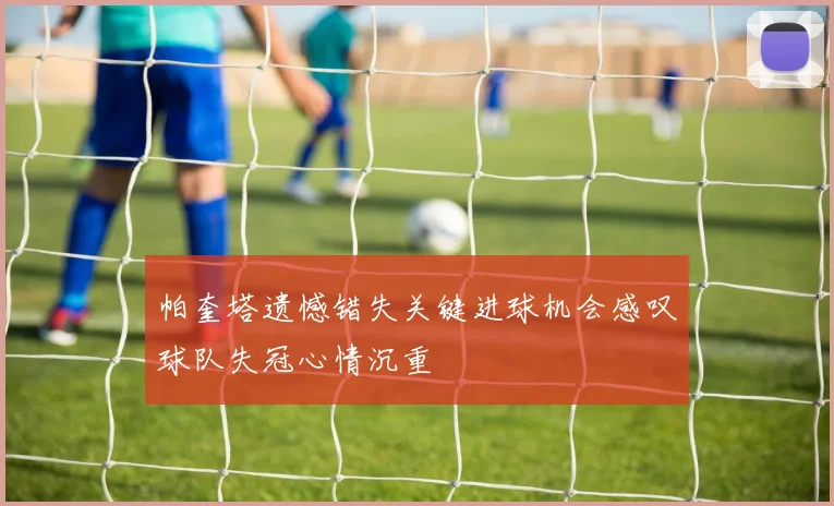 帕奎塔遗憾错失关键进球机会感叹球队失冠心情沉重