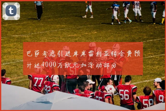 巴萨考虑引进库库雷利亚转会费预计达4000万欧元加浮动部分